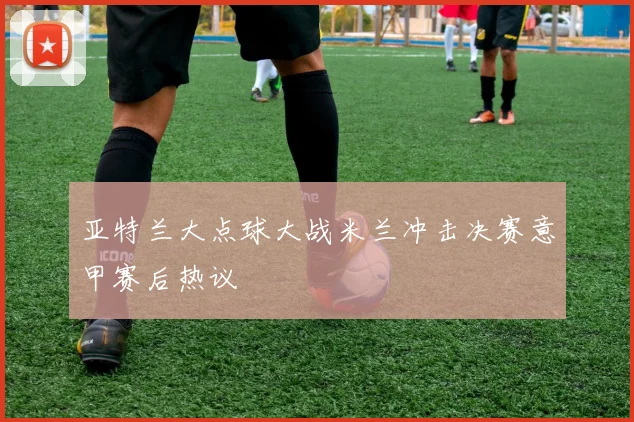亚特兰大点球大战米兰冲击决赛意甲赛后热议
