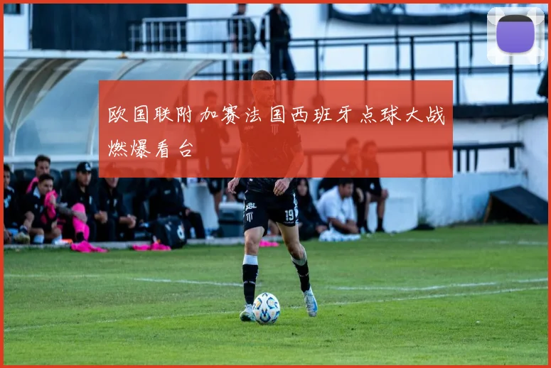 欧国联附加赛法国西班牙点球大战燃爆看台