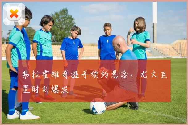 弗拉霍维奇握手续约悬念，尤文巨星时刻爆发