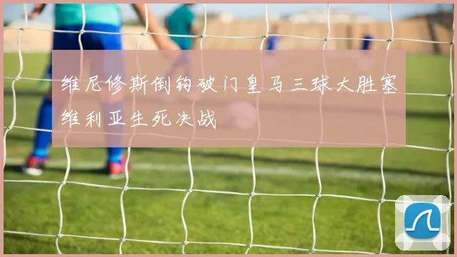 维尼修斯倒钩破门皇马三球大胜塞维利亚生死决战