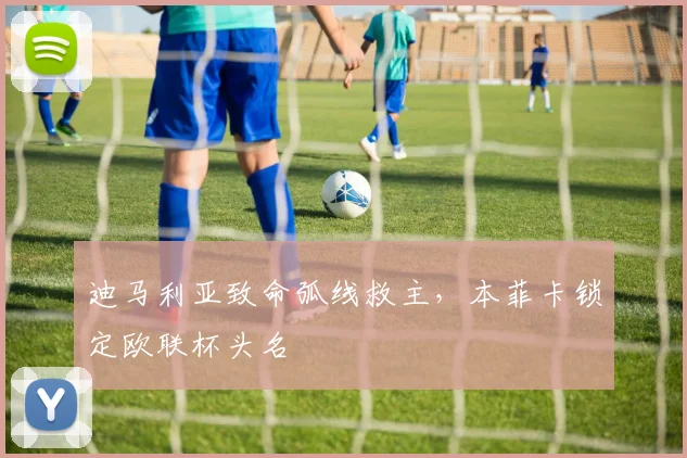迪马利亚致命弧线救主，本菲卡锁定欧联杯头名