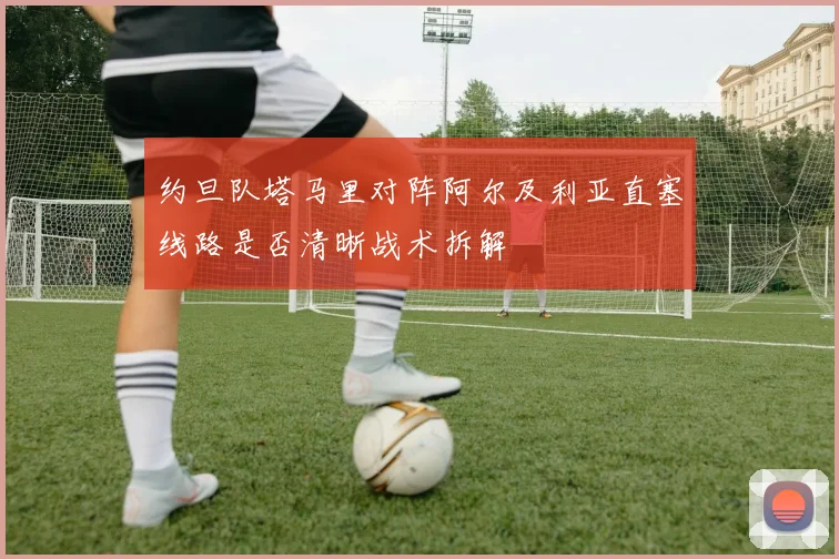 约旦队塔马里对阵阿尔及利亚直塞线路是否清晰战术拆解