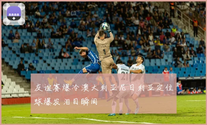 友谊赛爆冷澳大利亚尼日利亚定位球爆发泪目瞬间