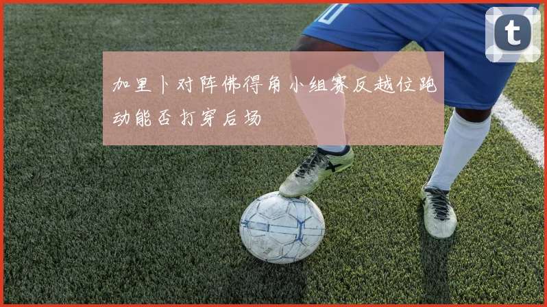 加里卜对阵佛得角小组赛反越位跑动能否打穿后场