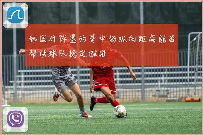 韩国对阵墨西哥中场纵向距离能否帮助球队稳定推进