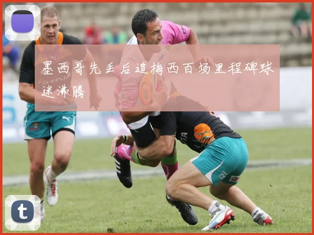 墨西哥先丢后追梅西百场里程碑球迷沸腾