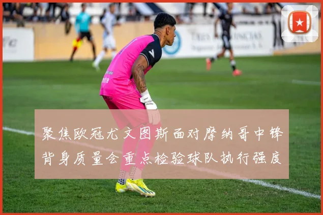 聚焦欧冠尤文图斯面对摩纳哥中锋背身质量会重点检验球队执行强度