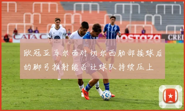 欧冠亚马尔面对切尔西肋部接球后的脚弓推射能否让球队持续压上