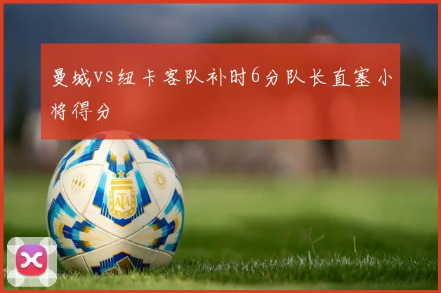 曼城vs纽卡客队补时6分队长直塞小将得分