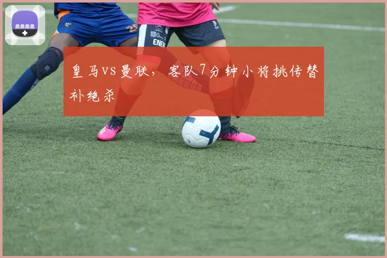 皇马vs曼联，客队7分钟小将挑传替补绝杀