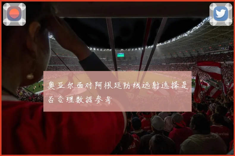 奥亚尔面对阿根廷防线远射选择是否合理数据参考