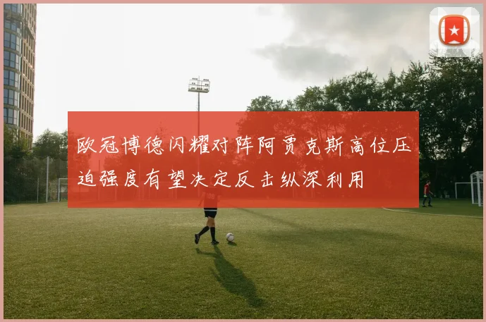 欧冠博德闪耀对阵阿贾克斯高位压迫强度有望决定反击纵深利用