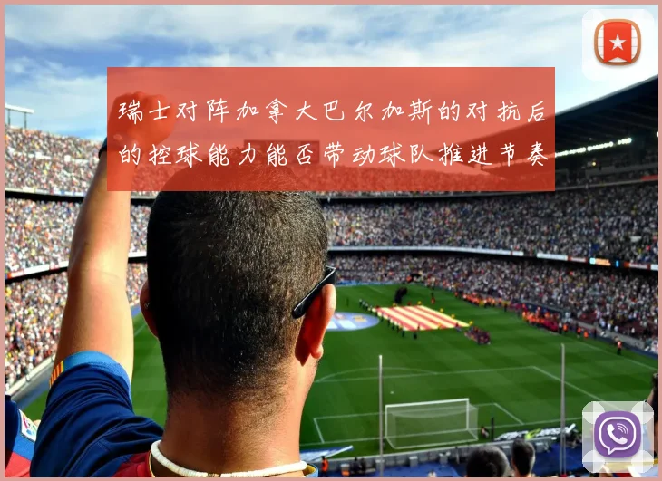 瑞士对阵加拿大巴尔加斯的对抗后的控球能力能否带动球队推进节奏
