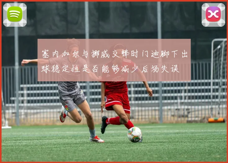 塞内加尔与挪威交锋时门迪脚下出球稳定性是否能够减少后场失误