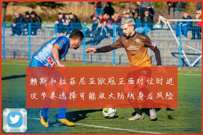 赖斯和拉菲尼亚欧冠正面对位时进攻节奏选择可能放大防线身后风险