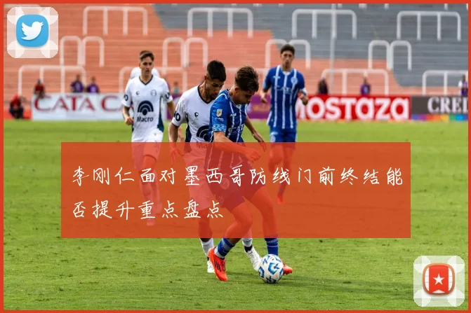 李刚仁面对墨西哥防线门前终结能否提升重点盘点