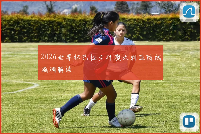 2026世界杯巴拉圭对澳大利亚防线漏洞解读