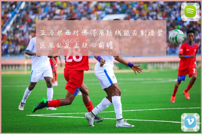亚马尔面对佛得角防线能否制造禁区混乱反击核心前瞻