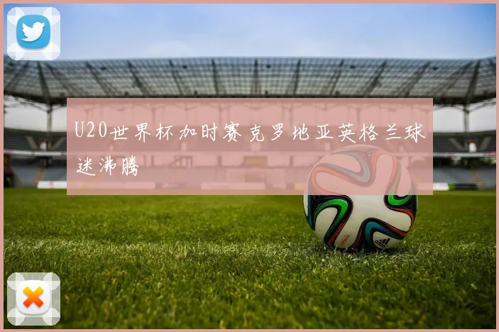 U20世界杯加时赛克罗地亚英格兰球迷沸腾