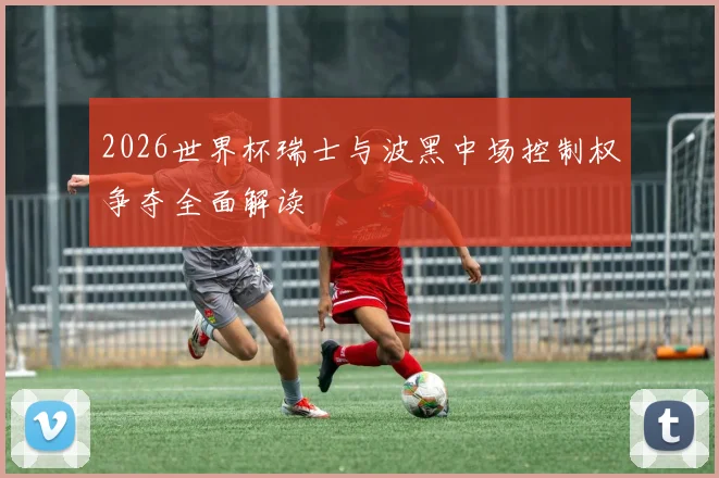 2026世界杯瑞士与波黑中场控制权争夺全面解读
