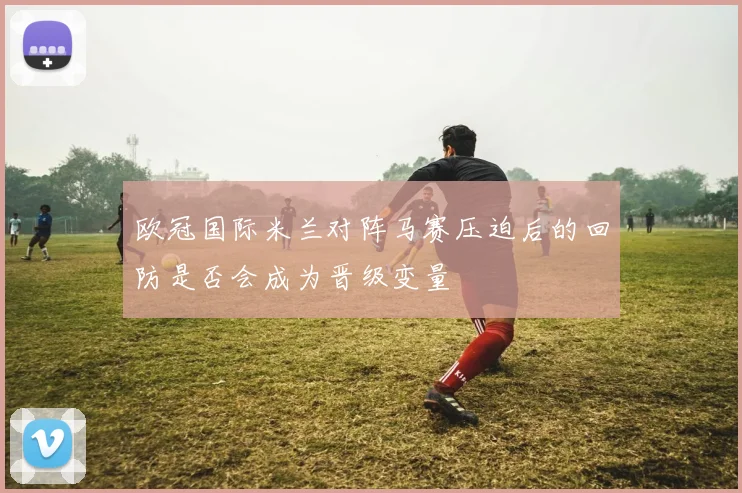 欧冠国际米兰对阵马赛压迫后的回防是否会成为晋级变量