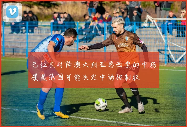巴拉圭对阵澳大利亚恩西索的中场覆盖范围可能决定中场控制权
