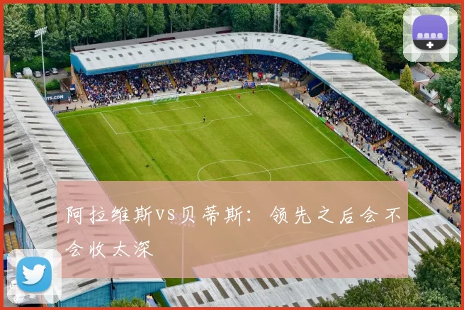 阿拉维斯vs贝蒂斯：领先之后会不会收太深