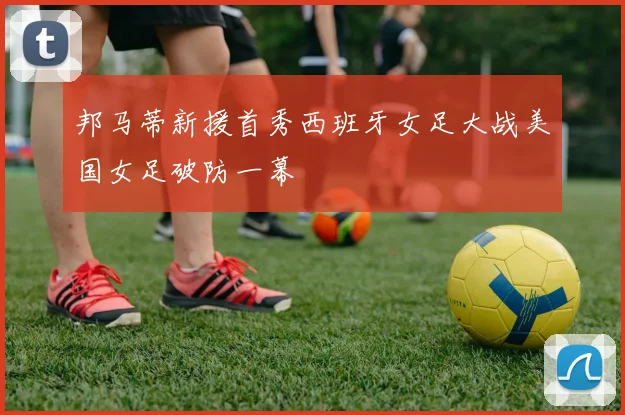 邦马蒂新援首秀西班牙女足大战美国女足破防一幕