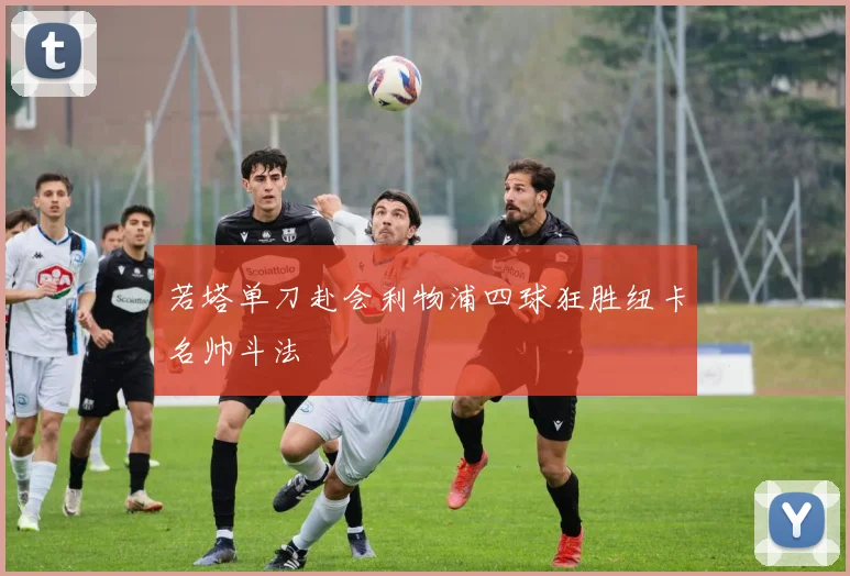 若塔单刀赴会利物浦四球狂胜纽卡名帅斗法